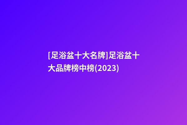 [足浴盆十大名牌]足浴盆十大品牌榜中榜(2023)-第1张-商标起名-玄机派